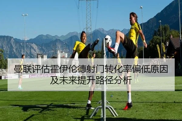 曼联评估霍伊伦德射门转化率偏低原因及未来提升路径分析