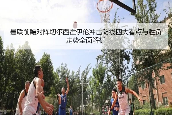 曼联前瞻对阵切尔西霍伊伦冲击防线四大看点与胜负走势全面解析