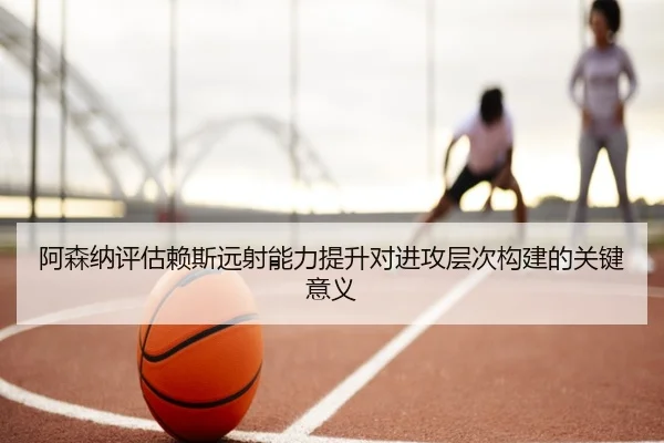 阿森纳评估赖斯远射能力提升对进攻层次构建的关键意义（kaiyun）